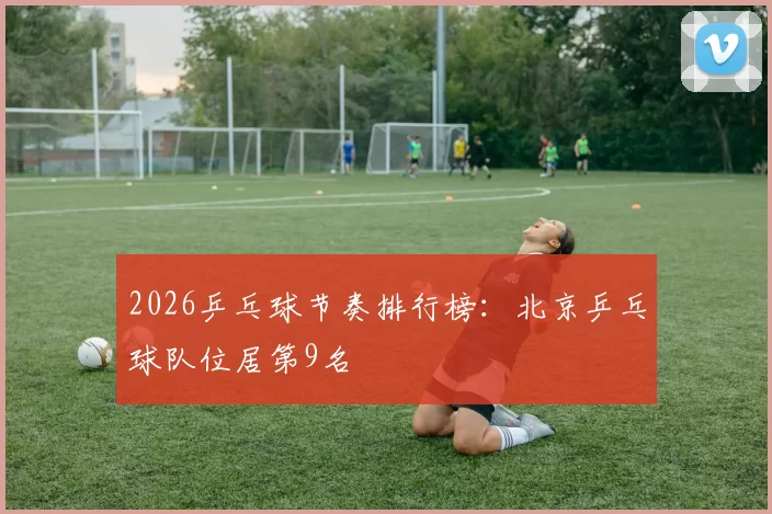 2026乒乓球节奏排行榜：北京乒乓球队位居第9名