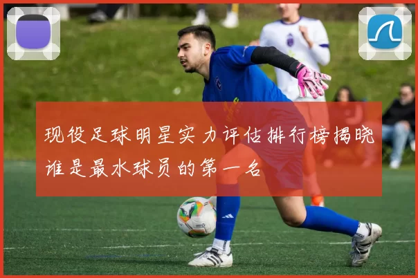 现役足球明星实力评估排行榜揭晓谁是最水球员的第一名
