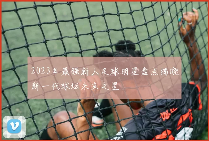 2023年最强新人足球明星盘点揭晓新一代球坛未来之星