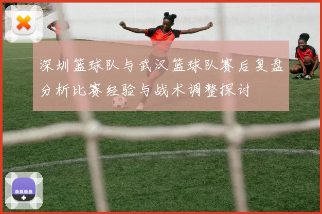 深圳篮球队与武汉篮球队赛后复盘分析比赛经验与战术调整探讨