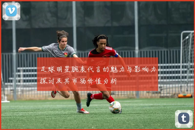 足球明星腕表代言的魅力与影响力探讨及其市场价值分析