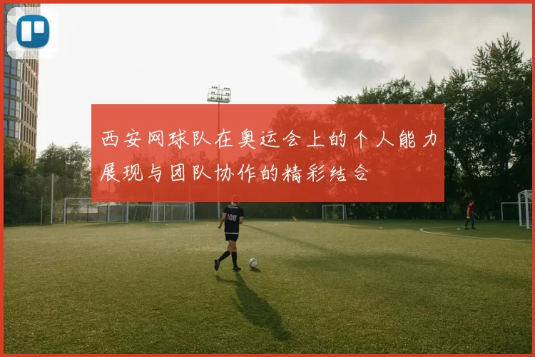 西安网球队在奥运会上的个人能力展现与团队协作的精彩结合