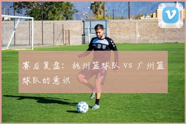赛后复盘：杭州篮球队 vs 广州篮球队的意识