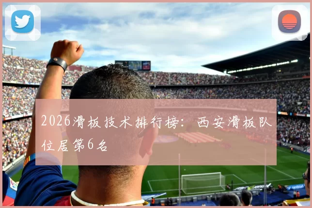 2026滑板技术排行榜：西安滑板队位居第6名