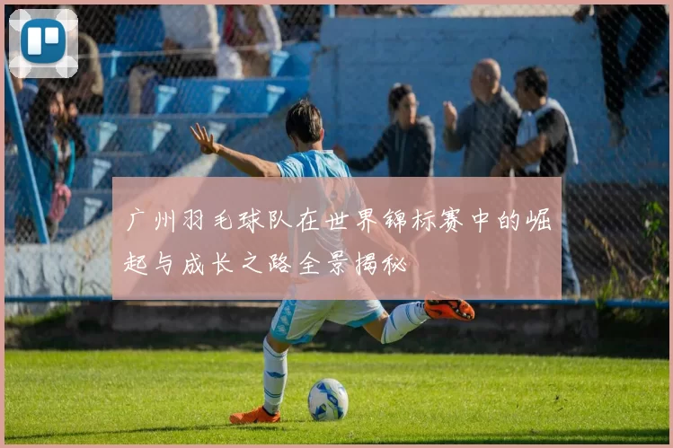 广州羽毛球队在世界锦标赛中的崛起与成长之路全景揭秘